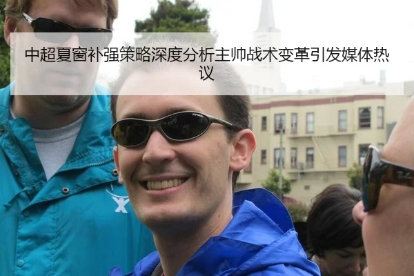 中超夏窗补强策略深度分析主帅战术变革引发媒体热议